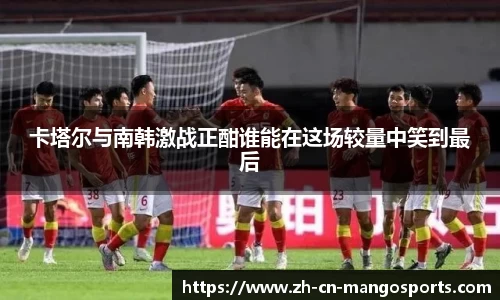 卡塔尔与南韩激战正酣谁能在这场较量中笑到最后